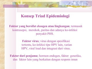 Konsep Triad Epidemiologi
Faktor yang bersifat eksogen atau lingkungan; termasuk
kontrasepsi, merokok, paritas dan adanya ko-infeksi
penyakit PHS.
Faktor virus; virus dengan spesifikasi
tertentu, ko-infeksi tipe HPV lain, varian
HPV, viral load dan integrasi dari virus.
Faktor dari penjamu; hormon endogen, faktor genetika,
dan faktor lain yang berkaitan dengan respons imun
 