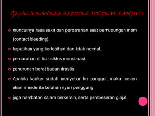 GEJALA KANKER SERVIKS TINGKAT LANJUT :
 munculnya rasa sakit dan perdarahan saat berhubungan intim
(contact bleeding).
 keputihan yang berlebihan dan tidak normal.
 perdarahan di luar siklus menstruasi.
 penurunan berat badan drastis.
 Apabila kanker sudah menyebar ke panggul, maka pasien
akan menderita keluhan nyeri punggung
 juga hambatan dalam berkemih, serta pembesaran ginjal.
 