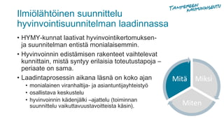 Ilmiölähtöinen suunnittelu
hyvinvointisuunnitelman laadinnassa
• HYMY-kunnat laativat hyvinvointikertomuksen-
ja suunnitelman entistä monialaisemmin.
• Hyvinvoinnin edistämisen rakenteet vaihtelevat
kunnittain, mistä syntyy erilaisia toteutustapoja –
periaate on sama.
• Laadintaprosessin aikana läsnä on koko ajan
• monialainen viranhaltija- ja asiantuntijayhteistyö
• osallistava keskustelu
• hyvinvoinnin kädenjälki –ajattelu (toiminnan
suunnittelu vaikuttavuustavoitteista käsin).
Miksi
Miten
Mitä
 