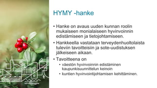 HYMY -hanke
• Hanke on avaus uuden kunnan roolin
mukaiseen monialaiseen hyvinvoinnin
edistämiseen ja tietojohtamiseen.
• Hankkeella vastataan terveydenhuoltolaista
tuleviin tavoitteisiin ja sote-uudistuksen
jälkeiseen aikaan.
• Tavoitteena on
• väestön hyvinvoinnin edistäminen
kaupunkisuunnittelun keinoin
• kuntien hyvinvointijohtamisen kehittäminen.
 