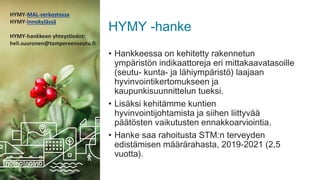 HYMY -hanke
• Hankkeessa on kehitetty rakennetun
ympäristön indikaattoreja eri mittakaavatasoille
(seutu- kunta- ja lähiympäristö) laajaan
hyvinvointikertomukseen ja
kaupunkisuunnittelun tueksi.
• Lisäksi kehitämme kuntien
hyvinvointijohtamista ja siihen liittyvää
päätösten vaikutusten ennakkoarviointia.
• Hanke saa rahoitusta STM:n terveyden
edistämisen määrärahasta, 2019-2021 (2,5
vuotta).
HYMY-MAL-verkostossa
HYMY-Innokylässä
HYMY-hankkeen yhteystiedot:
heli.suuronen@tampereenseutu.fi
 