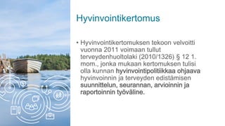 Hyvinvointikertomus
• Hyvinvointikertomuksen tekoon velvoitti
vuonna 2011 voimaan tullut
terveydenhuoltolaki (2010/1326) § 12 1.
mom., jonka mukaan kertomuksen tulisi
olla kunnan hyvinvointipolitiikkaa ohjaava
hyvinvoinnin ja terveyden edistämisen
suunnittelun, seurannan, arvioinnin ja
raportoinnin työväline.
 