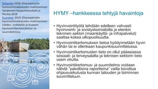 HYMY –hankkeessa tehtyjä havaintoja
• Hyvinvointityötä tehdään edelleen vahvasti
hyvinvointi- ja sivistystoimialoilla ja etenkin
tekninen sektori (maankäyttö- ja infrapalvelut)
saattaa kokea ulkopuolisuutta.
• Hyvinvointikertomuksen tietoa hyödynnetään hyvin
vähän tai ei ollenkaan kaupunkisuunnittelussa.
• Hyvinvointikertomusten tieto on ollut pääasiassa
sosiaali- ja terveysalalta ja teknisen sektorin tieto
usein ohutta.
• Hyvinvointikertomus- ja suunnitelma voidaan
nähdä ”pakollisina raportteina” vailla toivottua
ohjausvaikutusta kunnan talouden ja toiminnan
suunnitteluun.
Sahamies 2018: Elinympäristön
hyvinvointivaikutusten mallintaminen
Tampereen kaupunkiseudulla ja
Porissa 2018
Suuronen 2019: Elinympäristön
hyvinvointivaikutusten mallintaminen
Lahden, Jyväskylän ja Kuopion
hyvinvointikertomuksissa- ja
suunnitelmissa.
 