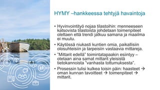 HYMY –hankkeessa tehtyjä havaintoja
• Hyvinvointityö nojaa tilastoihin: menneeseen
katsovista tilastoista johdetaan toimenpiteet
olettaen että trendi jatkuu samana ja maailma
ei muutu.
• Käytössä niukasti kuntien omia, paikallisiin
olosuhteisiin ja tarpeisiin vastaavia mittareja.
• ”Mittarit edellä” toimintatapaakin esiintyy –
otetaan aina samat mittarit yleisistä
tietokannoista ”vanhasta tottumuksesta”.
• Prosessin tulisi kulkea toisin päin: haasteet 
oman kunnan tavoitteet  toimenpiteet 
mittarit.
 