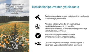 Keskinäisriippuvainen yhteiskunta
Osaamisen yhdistäminen yli toimialarajojen ja
kokonaan uusien toimintamallien luominen.
Johtaja, organisaatio tai
asiantuntija ei voi yksin
hallita yksittäisenkään
ilmiön monimutkaisia
haasteita.
Ennakoinnin ja poikkisektoriaalisen
ennakointiyhteistyön rooli korostuu.
Systeemisten kysymysten ratkaiseminen on haaste
poliittiselle järjestelmälle.
Asioiden väliset yhteydet on huomioitava
merkittävästi paremmin jo asioiden
valmisteluvaiheessa, samoin toimeenpanossa ja
vaikutusten arvioinnissa.
 