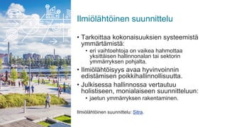 Ilmiölähtöinen suunnittelu
• Tarkoittaa kokonaisuuksien systeemistä
ymmärtämistä:
• eri vaihtoehtoja on vaikea hahmottaa
yksittäisen hallinnonalan tai sektorin
ymmärryksen pohjalta.
• Ilmiölähtöisyys avaa hyvinvoinnin
edistämisen poikkihallinnollisuutta.
• Julkisessa hallinnossa vertautuu
holistiseen, monialaiseen suunnitteluun:
• jaetun ymmärryksen rakentaminen.
Ilmiölähtöinen suunnittelu: Sitra.
 