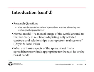 Introduction (cont’d)
•Research Question:
– what are the mental models of spreadsheet authors when they are
working with spreadsheets?
•Mental model - “a mental image of the world around us
that we carry in our heads depicting only selected
concepts and relationships that represent real systems”
(Doyle & Ford, 1998)
•What are those aspects of the spreadsheet that a
spreadsheet user finds appropriate for the task he or she
has at hand?
16.9.2013Kankuzi, Sajaniemi VL/HCC 2013 4
 