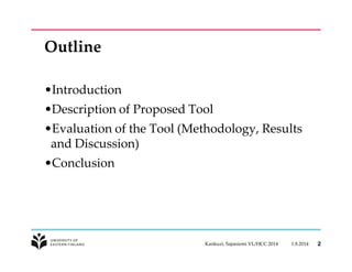 Outline 
•Introduction 
•Description of Proposed Tool 
•Evaluation of the Tool (Methodology, Results 
and Discussion) 
•Conclusion 
Kankuzi, Sajaniemi VL/HCC 2014 1.8.2014 2 
 