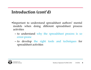 Introduction (cont’d) 
•Important to understand spreadsheet authors’ mental 
models when doing different spreadsheet process 
activities 
– to understand why the spreadsheet process is so 
error-prone 
– to develop the right tools and techniques for 
spreadsheet activities 
Kankuzi, Sajaniemi VL/HCC 2014 1.8.2014 4 
 