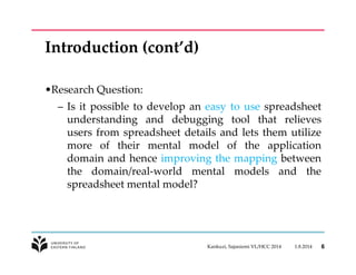 Introduction (cont’d) 
•Research Question: 
– Is it possible to develop an easy to use spreadsheet 
understanding and debugging tool that relieves 
users from spreadsheet details and lets them utilize 
more of their mental model of the application 
domain and hence improving the mapping between 
the domain/real-world mental models and the 
spreadsheet mental model? 
Kankuzi, Sajaniemi VL/HCC 2014 1.8.2014 6 
 