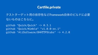 Cartﬁle.private
テストターゲット用の依存性などFramework自体のビルドに必要
ないものはこちらに。
github "Quick/Quick" ~> 0.3.1
github "Quick/Nimble" "v1.0.0-rc.1"
github "AliSoftware/OHHTTPStubs" ~> 4.2.0
 