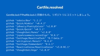 Cartﬁle.resolved
Gemﬁle.lockやPodﬁle.lockと同様のもの。リポジトリにコミットしましょう。
github "robrix/Box" "1.2.2"
github "Quick/Nimble" "v0.4.2"
github "jdhealy/PrettyColors" "v2.0.0"
github "Quick/Quick" "v0.3.1"
github "thoughtbot/Runes" "v2.0.0"
github "jspahrsummers/xcconfigs" "0.8.1"
github "Carthage/ReactiveTask" "0.7-beta.3"
github "antitypical/Result" "0.4.4"
github "Carthage/Commandant" "0.6.1"
github "ReactiveCocoa/ReactiveCocoa" "v3.0-RC.1"
github "thoughtbot/Argo" "v1.0.4"
 