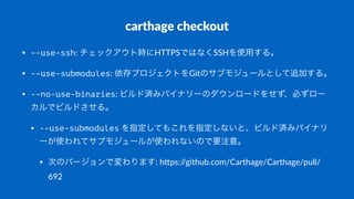 carthage(checkout
• --use-ssh:#チェックアウト時にHTTPSではなくSSHを使用する。
• --use-submodules:#依存プロジェクトをGitのサブモジュールとして追加する。#
• --no-use-binaries:#ビルド済みバイナリーのダウンロードをせず、必ずロー
カルでビルドさせる。
• --use-submodules#を指定してもこれを指定しないと、ビルド済みバイナリ
ーが使われてサブモジュールが使われないので要注意。
• 次のバージョンで変わります:#h,ps://github.com/Carthage/Carthage/pull/
692
 