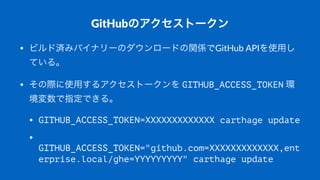 GitHubのアクセストークン
• ビルド済みバイナリーのダウンロードの関係でGitHub(APIを使用し
ている。
• その際に使用するアクセストークンを(GITHUB_ACCESS_TOKEN(環
境変数で指定できる。
• GITHUB_ACCESS_TOKEN=XXXXXXXXXXXXX carthage update
•
GITHUB_ACCESS_TOKEN="github.com=XXXXXXXXXXXXX,ent
erprise.local/ghe=YYYYYYYYY" carthage update
 