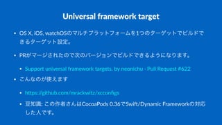 Universal*framework*target
• OS$X,$iOS,$watchOSのマルチプラットフォームを1つのターゲットでビルドで
きるターゲット設定。
• PRがマージされたので次のバージョンでビルドできるようになります。
• Support$universal$framework$targets.$by$neonichu$@$Pull$Request$#622
• こんなのが使えます
• hEps://github.com/mrackwitz/xcconﬁgs
• 豆知識:$この作者さんはCocoaPods$0.36でSwiO/Dynamic$Frameworkの対応
した人です。
 