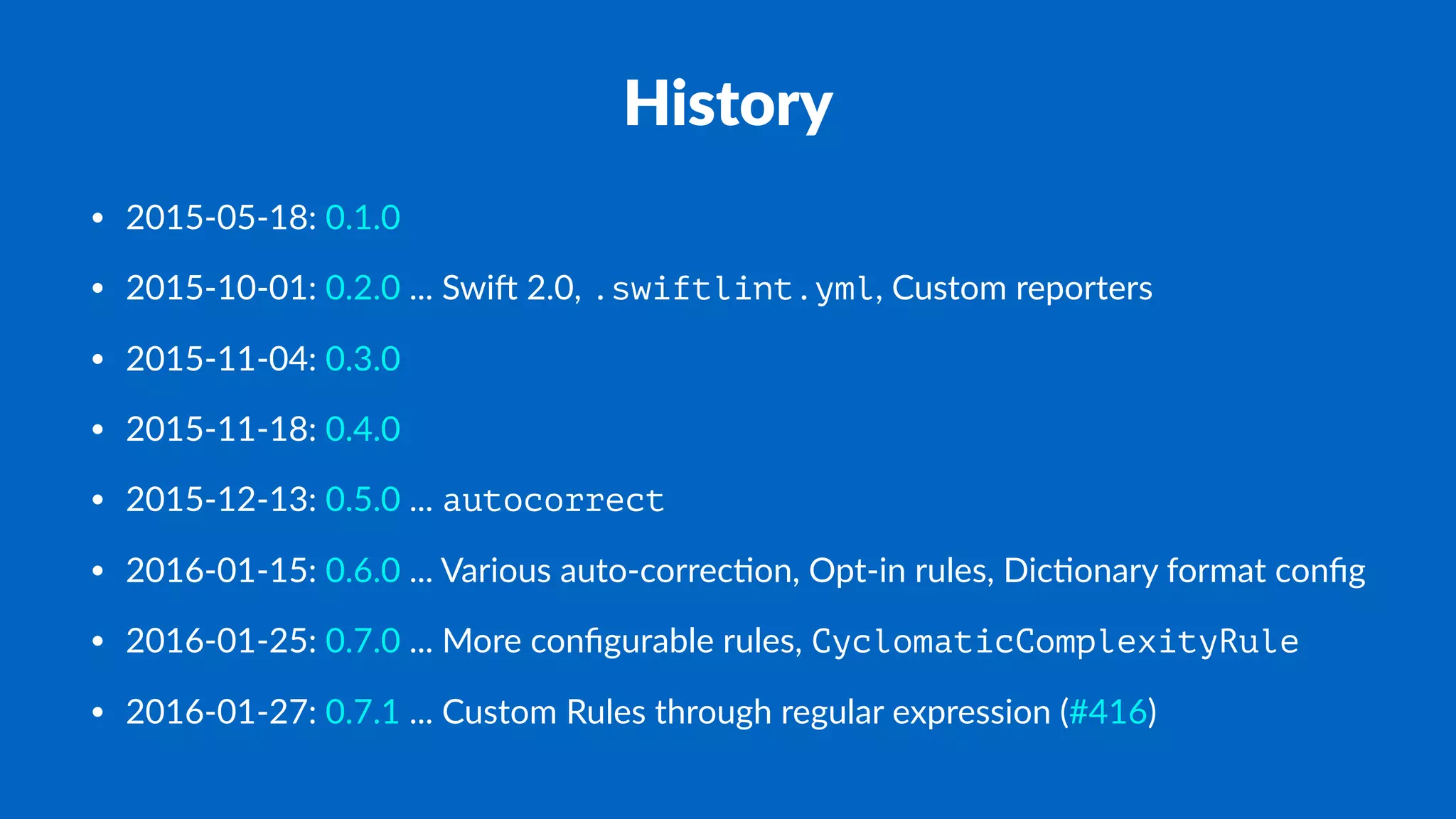 History
• 2015-05-18: 0.1.0
• 2015-10-01: 0.2.0 ... Swi. 2.0, .swiftlint.yml, Custom reporters
• 2015-11-04: 0.3.0
• 2015-11-18: 0.4.0
• 2015-12-13: 0.5.0 ... autocorrect
• 2016-01-15: 0.6.0 ... Various auto-correc?on, Opt-in rules, Dic?onary format conﬁg
• 2016-01-25: 0.7.0 ... More conﬁgurable rules, CyclomaticComplexityRule
• 2016-01-27: 0.7.1 ... Custom Rules through regular expression (#416)
 