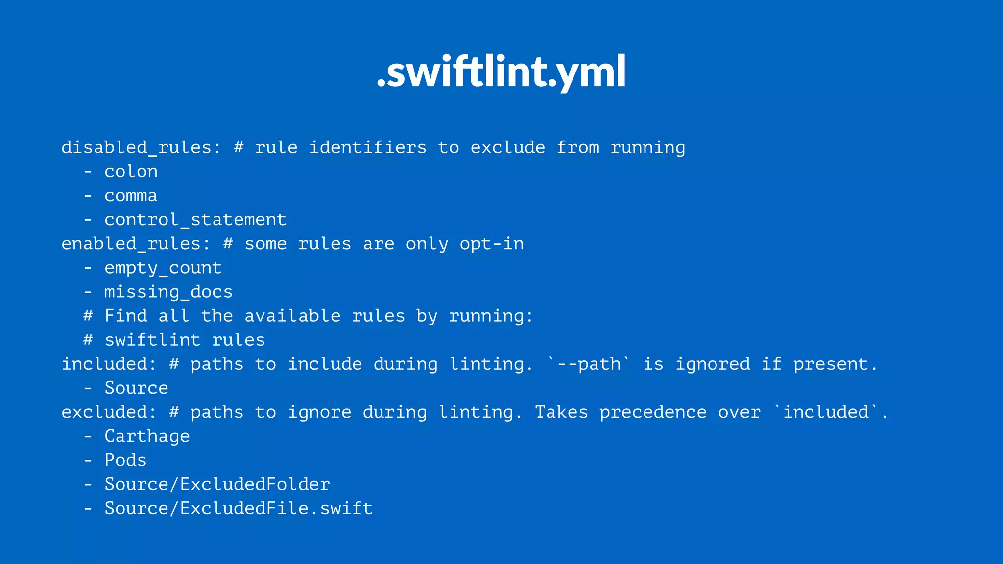 .swi%lint.yml
disabled_rules: # rule identifiers to exclude from running
- colon
- comma
- control_statement
enabled_rules: # some rules are only opt-in
- empty_count
- missing_docs
# Find all the available rules by running:
# swiftlint rules
included: # paths to include during linting. `--path` is ignored if present.
- Source
excluded: # paths to ignore during linting. Takes precedence over `included`.
- Carthage
- Pods
- Source/ExcludedFolder
- Source/ExcludedFile.swift
 