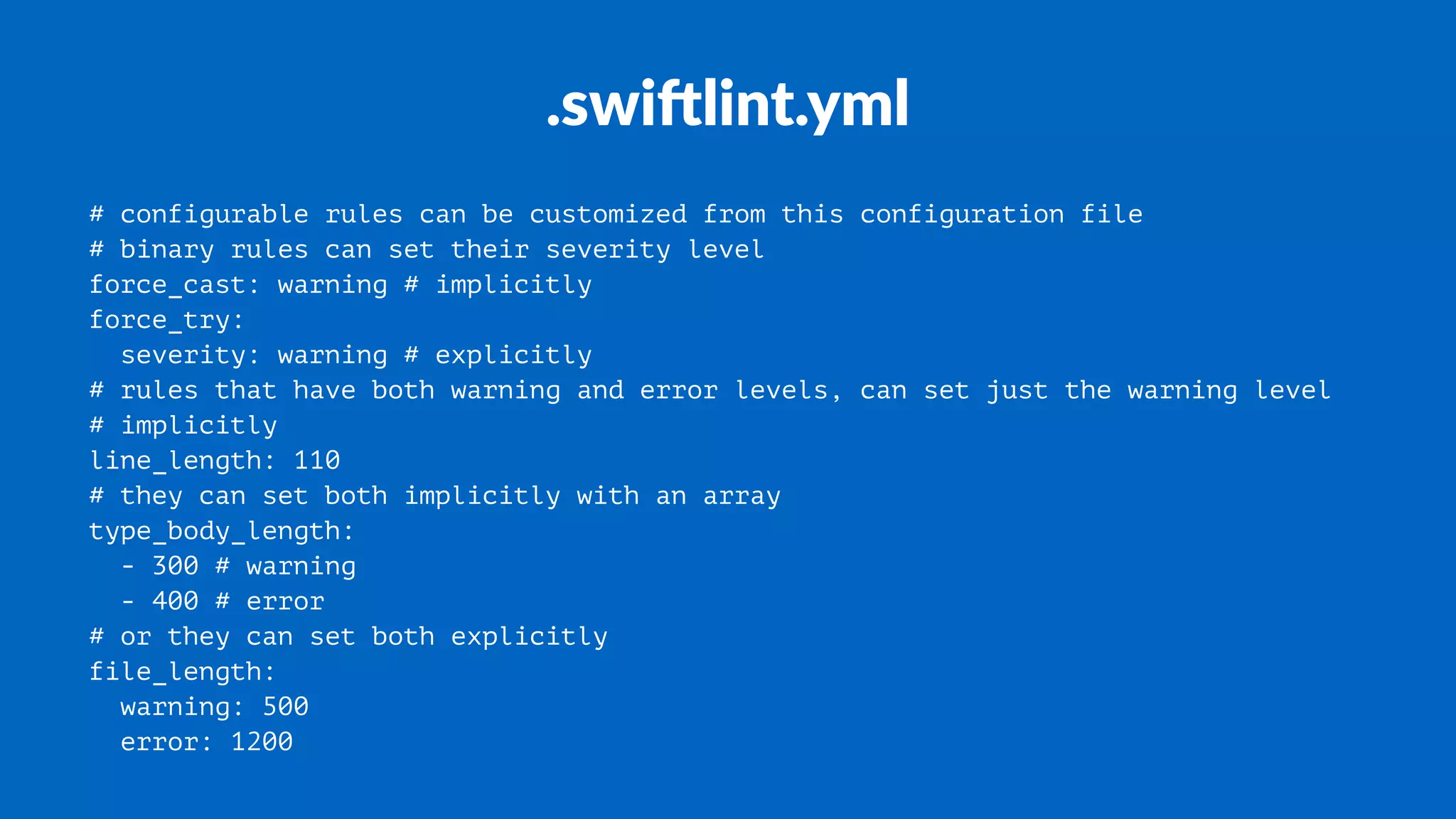 .swi%lint.yml
# configurable rules can be customized from this configuration file
# binary rules can set their severity level
force_cast: warning # implicitly
force_try:
severity: warning # explicitly
# rules that have both warning and error levels, can set just the warning level
# implicitly
line_length: 110
# they can set both implicitly with an array
type_body_length:
- 300 # warning
- 400 # error
# or they can set both explicitly
file_length:
warning: 500
error: 1200
 