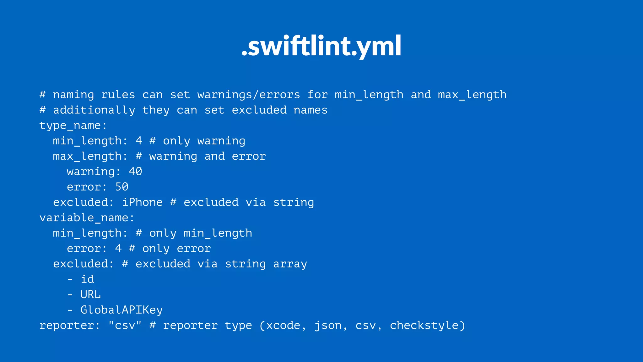 .swi%lint.yml
# naming rules can set warnings/errors for min_length and max_length
# additionally they can set excluded names
type_name:
min_length: 4 # only warning
max_length: # warning and error
warning: 40
error: 50
excluded: iPhone # excluded via string
variable_name:
min_length: # only min_length
error: 4 # only error
excluded: # excluded via string array
- id
- URL
- GlobalAPIKey
reporter: "csv" # reporter type (xcode, json, csv, checkstyle)
 