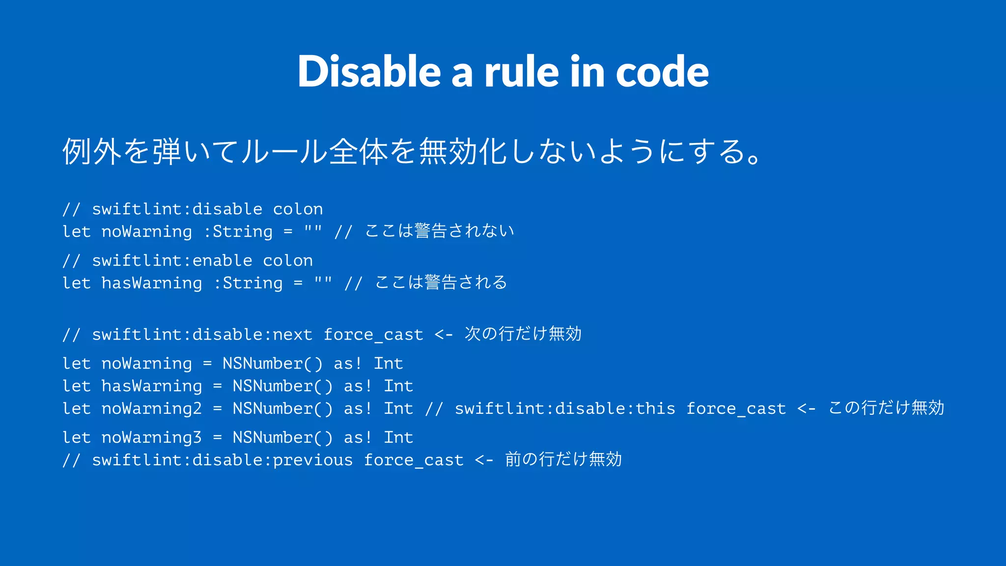 Disable a rule in code
例外を弾いてルール全体を無効化しないようにする。
// swiftlint:disable colon
let noWarning :String = "" // ここは警告されない
// swiftlint:enable colon
let hasWarning :String = "" // ここは警告される
// swiftlint:disable:next force_cast <- 次の行だけ無効
let noWarning = NSNumber() as! Int
let hasWarning = NSNumber() as! Int
let noWarning2 = NSNumber() as! Int // swiftlint:disable:this force_cast <- この行だけ無効
let noWarning3 = NSNumber() as! Int
// swiftlint:disable:previous force_cast <- 前の行だけ無効
 