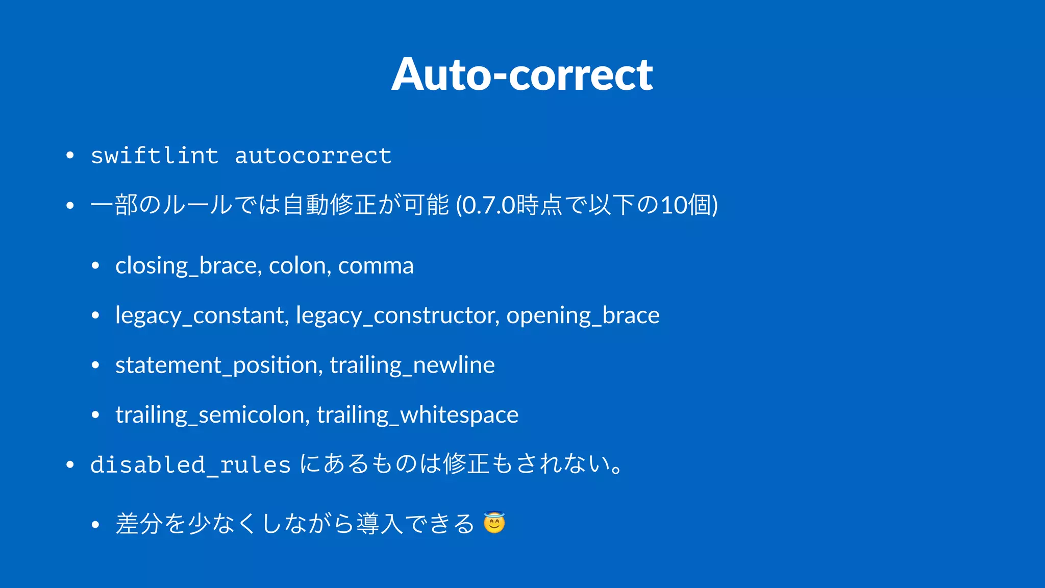 Auto-correct
• swiftlint autocorrect
• 一部のルールでは自動修正が可能 (0.7.0時点で以下の10個)
• closing_brace, colon, comma
• legacy_constant, legacy_constructor, opening_brace
• statement_posi;on, trailing_newline
• trailing_semicolon, trailing_whitespace
• disabled_rules にあるものは修正もされない。
• 差分を少なくしながら導入できる !
 