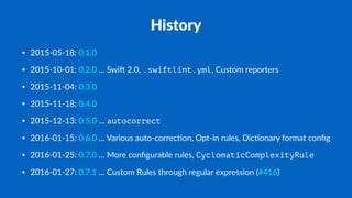 History
• 2015-05-18: 0.1.0
• 2015-10-01: 0.2.0 ... Swi. 2.0, .swiftlint.yml, Custom reporters
• 2015-11-04: 0.3.0
• 2015-11-18: 0.4.0
• 2015-12-13: 0.5.0 ... autocorrect
• 2016-01-15: 0.6.0 ... Various auto-correc?on, Opt-in rules, Dic?onary format conﬁg
• 2016-01-25: 0.7.0 ... More conﬁgurable rules, CyclomaticComplexityRule
• 2016-01-27: 0.7.1 ... Custom Rules through regular expression (#416)
 