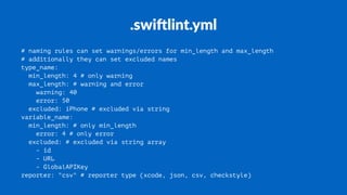 .swi%lint.yml
# naming rules can set warnings/errors for min_length and max_length
# additionally they can set excluded names
type_name:
min_length: 4 # only warning
max_length: # warning and error
warning: 40
error: 50
excluded: iPhone # excluded via string
variable_name:
min_length: # only min_length
error: 4 # only error
excluded: # excluded via string array
- id
- URL
- GlobalAPIKey
reporter: "csv" # reporter type (xcode, json, csv, checkstyle)
 