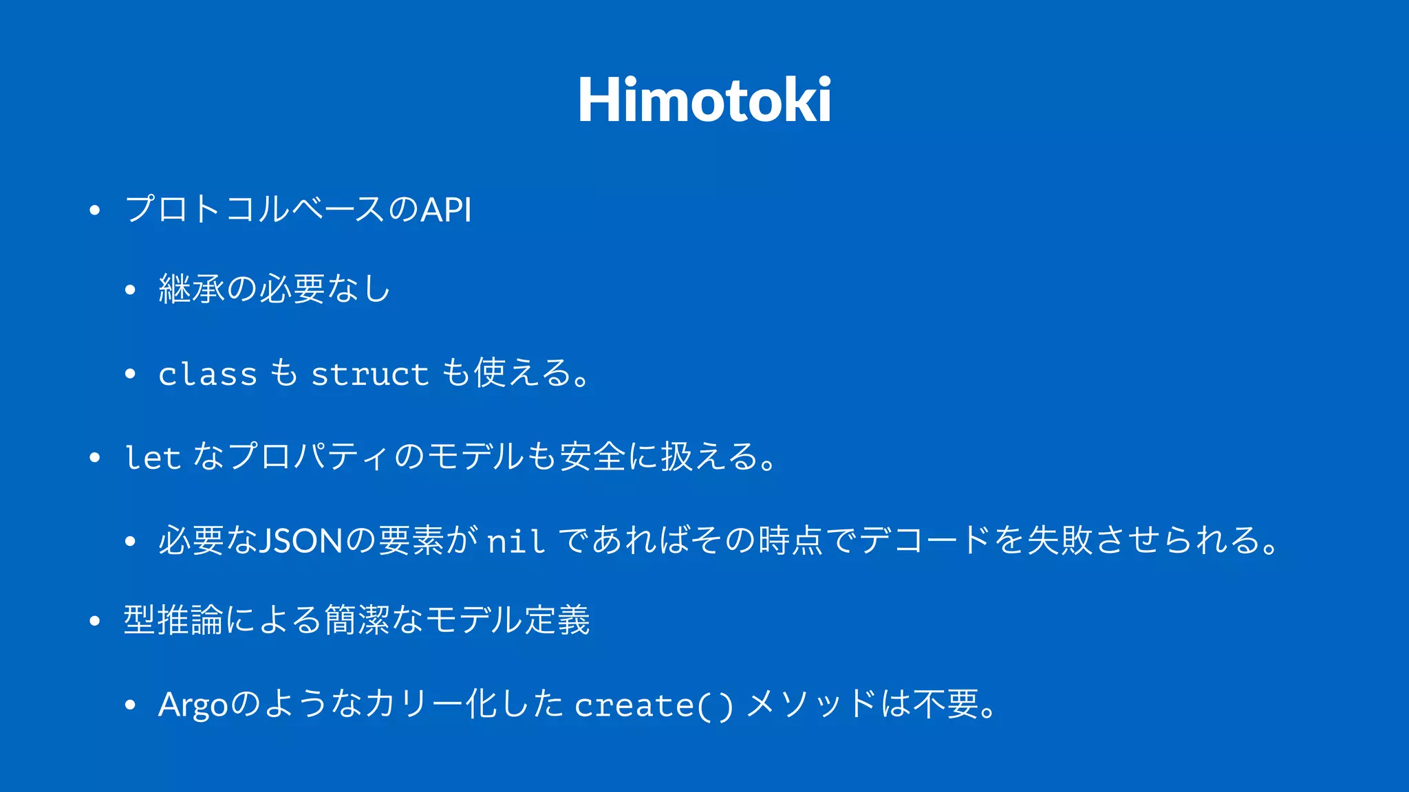 Himotoki
• プロトコルベースのAPI
• 継承の必要なし
• class%も%struct%も使える。
• let%なプロパティのモデルも安全に扱える。
• 必要なJSONの要素が%nil%であればその時点でデコードを失敗させられる。
• 型推論による簡潔なモデル定義
• Argoのようなカリー化した%create()%メソッドは不要。
 