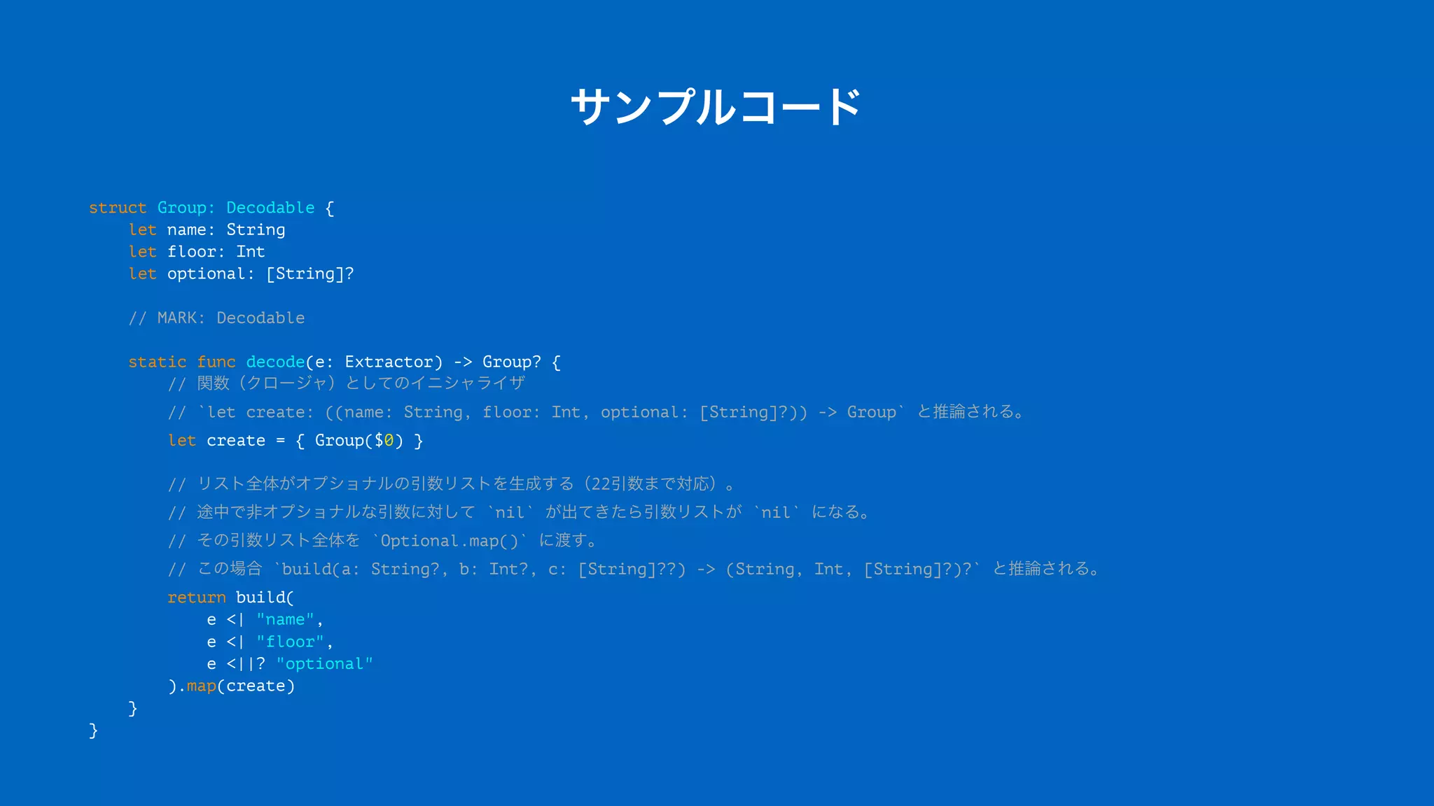 サンプルコード
struct Group: Decodable {
let name: String
let floor: Int
let optional: [String]?
// MARK: Decodable
static func decode(e: Extractor) -> Group? {
// 関数（クロージャ）としてのイニシャライザ
// `let create: ((name: String, floor: Int, optional: [String]?)) -> Group` と推論される。
let create = { Group($0) }
// リスト全体がオプショナルの引数リストを生成する（22引数まで対応）。
// 途中で非オプショナルな引数に対して `nil` が出てきたら引数リストが `nil` になる。
// その引数リスト全体を `Optional.map()` に渡す。
// この場合 `build(a: String?, b: Int?, c: [String]??) -> (String, Int, [String]?)?` と推論される。
return build(
e <| "name",
e <| "floor",
e <||? "optional"
).map(create)
}
}
 