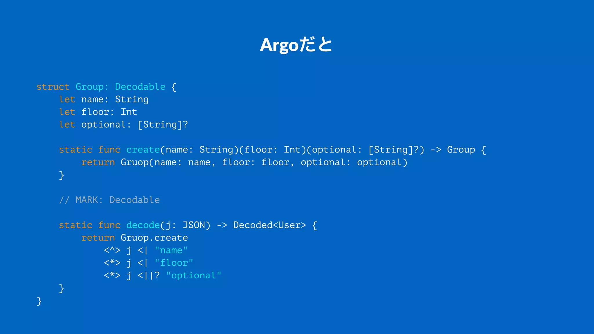 Argoだと
struct Group: Decodable {
let name: String
let floor: Int
let optional: [String]?
static func create(name: String)(floor: Int)(optional: [String]?) -> Group {
return Gruop(name: name, floor: floor, optional: optional)
}
// MARK: Decodable
static func decode(j: JSON) -> Decoded<User> {
return Gruop.create
<^> j <| "name"
<*> j <| "floor"
<*> j <||? "optional"
}
}
 