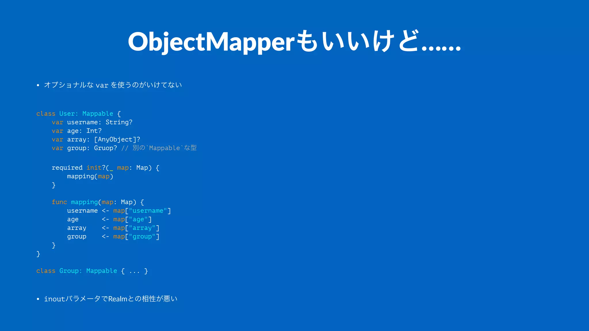ObjectMapperもいいけど……
• オプショナルな"var"を使うのがいけてない
class User: Mappable {
var username: String?
var age: Int?
var array: [AnyObject]?
var group: Gruop? // 別の`Mappable`な型
required init?(_ map: Map) {
mapping(map)
}
func mapping(map: Map) {
username <- map["username"]
age <- map["age"]
array <- map["array"]
group <- map["group"]
}
}
class Group: Mappable { ... }
• inoutパラメータでRealmとの相性が悪い
 