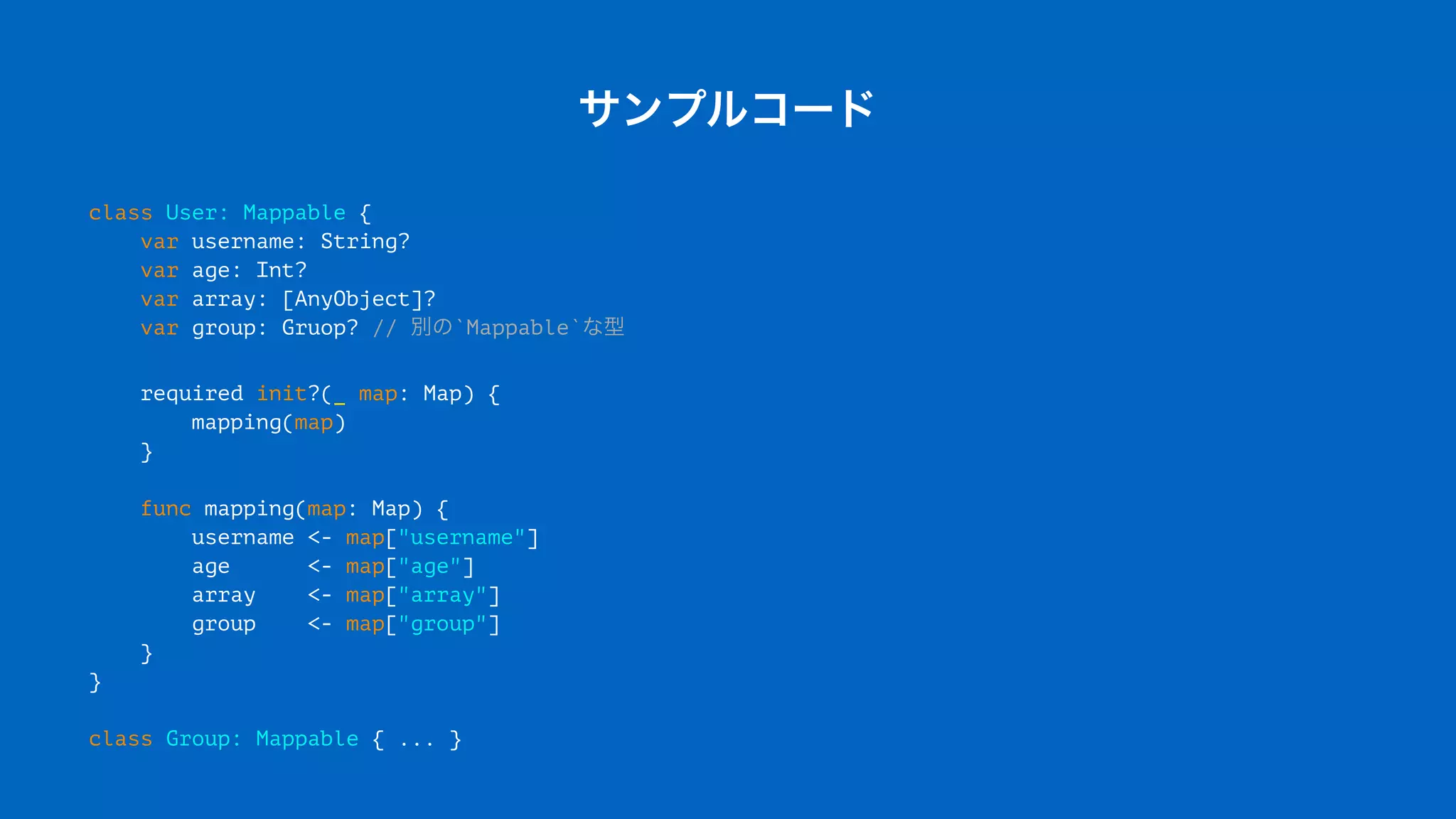 サンプルコード
class User: Mappable {
var username: String?
var age: Int?
var array: [AnyObject]?
var group: Gruop? // 別の`Mappable`な型
required init?(_ map: Map) {
mapping(map)
}
func mapping(map: Map) {
username <- map["username"]
age <- map["age"]
array <- map["array"]
group <- map["group"]
}
}
class Group: Mappable { ... }
 