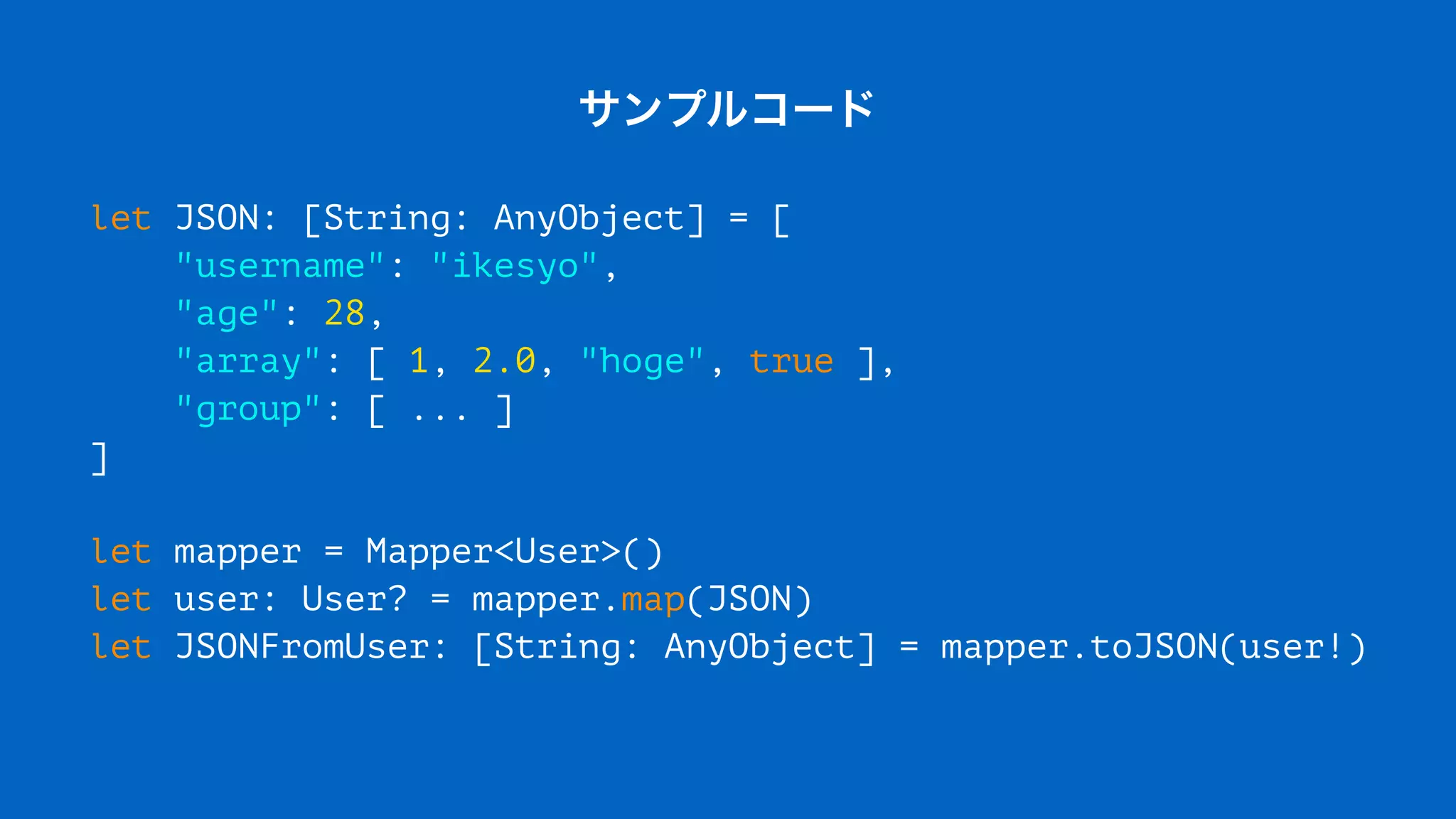 サンプルコード
let JSON: [String: AnyObject] = [
"username": "ikesyo",
"age": 28,
"array": [ 1, 2.0, "hoge", true ],
"group": [ ... ]
]
let mapper = Mapper<User>()
let user: User? = mapper.map(JSON)
let JSONFromUser: [String: AnyObject] = mapper.toJSON(user!)
 