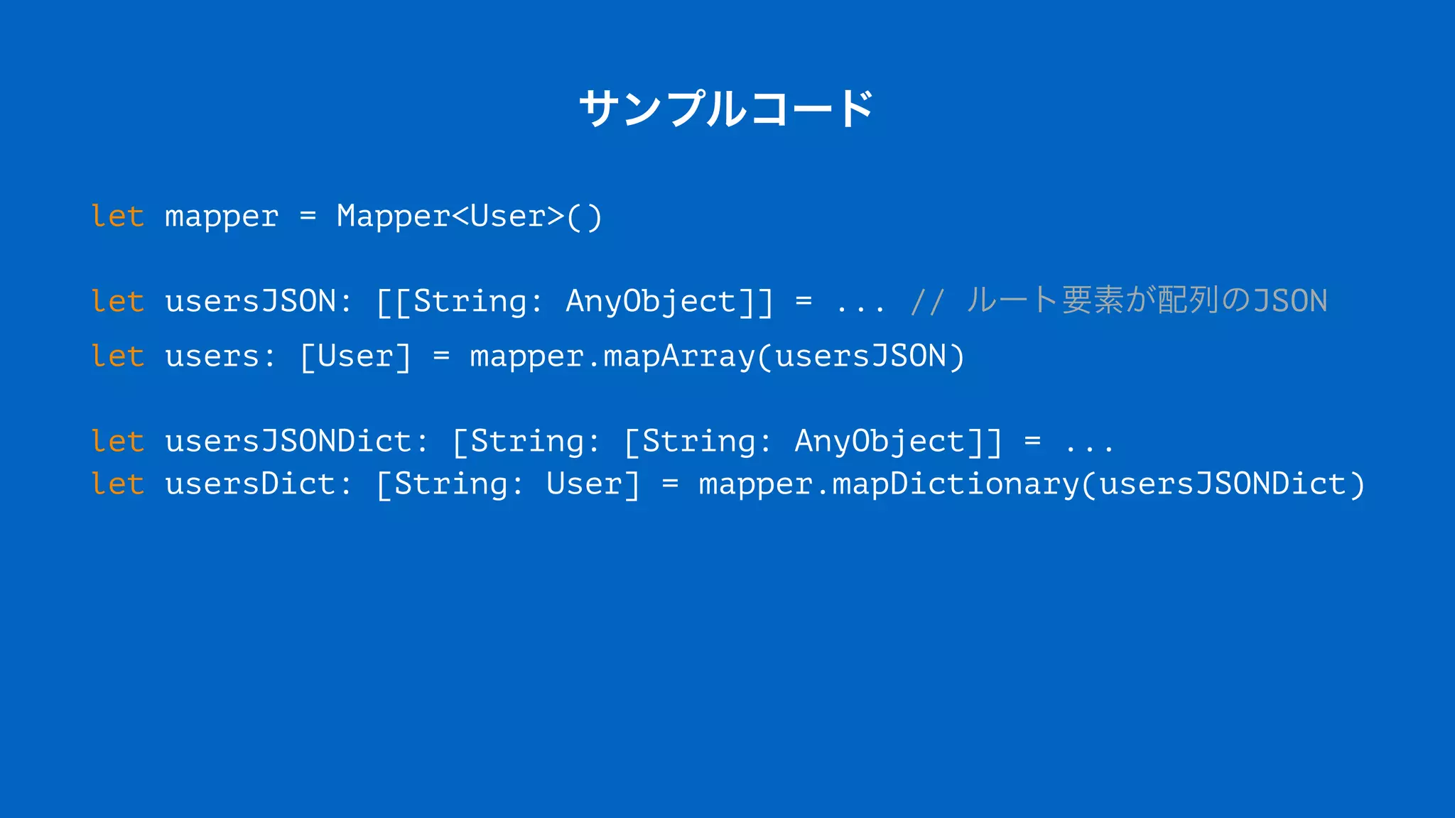 サンプルコード
let mapper = Mapper<User>()
let usersJSON: [[String: AnyObject]] = ... // ルート要素が配列のJSON
let users: [User] = mapper.mapArray(usersJSON)
let usersJSONDict: [String: [String: AnyObject]] = ...
let usersDict: [String: User] = mapper.mapDictionary(usersJSONDict)
 
