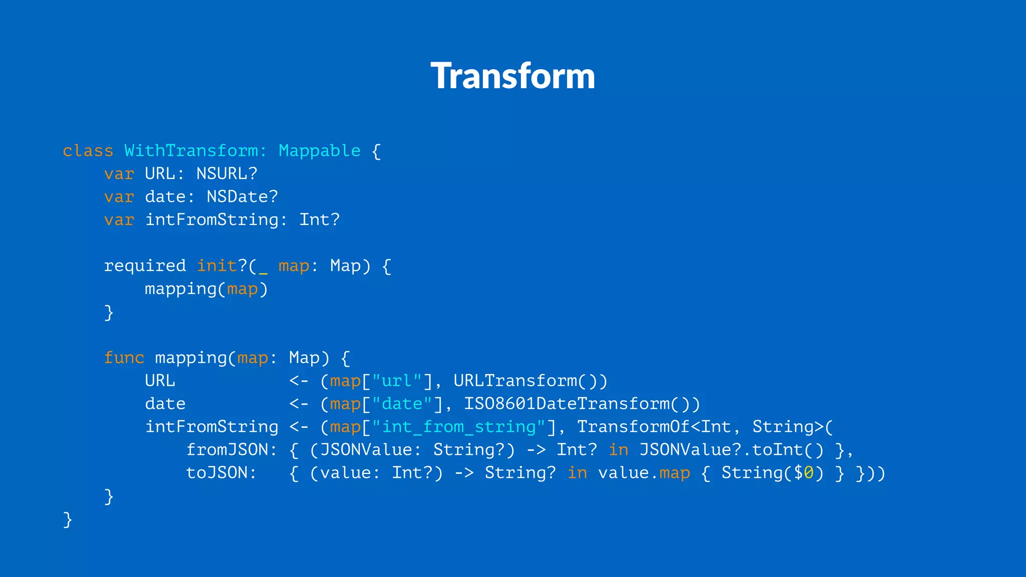 Transform
class WithTransform: Mappable {
var URL: NSURL?
var date: NSDate?
var intFromString: Int?
required init?(_ map: Map) {
mapping(map)
}
func mapping(map: Map) {
URL <- (map["url"], URLTransform())
date <- (map["date"], ISO8601DateTransform())
intFromString <- (map["int_from_string"], TransformOf<Int, String>(
fromJSON: { (JSONValue: String?) -> Int? in JSONValue?.toInt() },
toJSON: { (value: Int?) -> String? in value.map { String($0) } }))
}
}
 