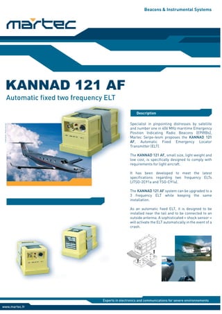 Beacons & Instrumental Systems
Description
KANNAD 121 AF
www.martec.fr
Experts in electronics and communications for severe environnements
Automatic fixed two frequency ELT
Specialist in pinpointing distresses by satellite
and number one in 406 MHz maritime Emergency
Position Indicating Radio Beacons (EPIRBs),
Martec Serpe-Iesm proposes the KANNAD 121
AF, Automatic Fixed Emergency Locator
Transmitter (ELT).
The KANNAD 121 AF, small size, light weight and
low cost, is specifically designed to comply with
requirements for light aircraft.
It has been developed to meet the latest
specifications regarding two frequency ELTs
(JTSO-2C91a and TSO-C91a).
The KANNAD 121 AF system can be upgraded to a
3 frequency ELT while keeping the same
installation.
As an automatic fixed ELT, it is designed to be
installed near the tail and to be connected to an
outside antenna. A sophisticated « shock sensor »
will activate the ELT automatically in the event of a
crash.
AN
T
AR
M
OF
F
ON
RC
Crédit
photo
:
Pilatus
Aircraft
 