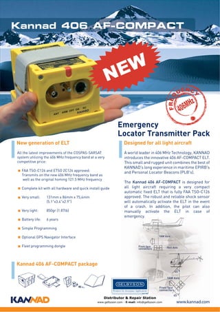Kannad 406 AF-COMPACT

W
E
N
UE C

Y

FRE Q

N

MHz
06

4

Emergency
Locator Transmitter Pack
New generation of ELT

Designed for all light aircraft

All the latest improvements of the COSPAS-SARSAT
system utilizing the 406 MHz frequency band at a very
competitive price:

A world leader in 406 MHz Technology, KANNAD
introduces the innovative 406 AF-COMPACT ELT.
This small and rugged unit combines the best of
KANNAD’s long experience in maritime EPIRB's
and Personal Locator Beacons (PLB's).

FAA TSO-C126 and ETSO 2C126 approved:
Transmits on the new 406 MHz frequency band as
well as the original homing 121.5 MHz frequency
Complete kit with all hardware and quick install guide
Very small:

131mm x 86mm x 75,4mm
(5.1"x3.4"x2.9")

Very light:

850gr (1.87lb)

Battery life:

6 years

The Kannad 406 AF-COMPACT is designed for
all light aircraft requiring a very compact
automatic fixed ELT that is fully FAA TSO-C126
approved. The robust and reliable shock sensor
will automatically activate the ELT in the event
of a crash. In addition, the pilot can also
manually activate the ELT in case of
emergency.

Simple Programming
YAW Axis

Optional GPS Navigator Interface
Fleet programming dongle

Front face
connectors

Roll Axis

Kannad 406 AF-COMPACT package
45 °
YAW Axis

ELT
ON
D
ME
AR
T
SE
RE
ST
TE
RC

20

0

Front face
connectors

Distributor & Repair Station
www.gelbyson.com - E-mail: info@gelbyson.com

45 °

www.kannad.com

 