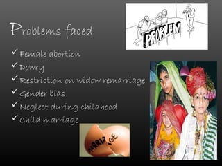 Problems faced
 Female abortion
 Dowry
 Restriction on widow remarriage
 Gender bias
 Neglect during childhood
 Child marriage
 