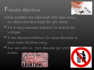Female abortion
While goddess are welcomed with open arms,
  our doors are shut tight for girl child.
 It’s a very common scenario in almost all
  villages.
 It has become tradition for some families to
  have male children only.
 Our sex ratio is : 923 females per 1000
  males.
 