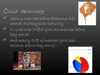 Child marriage
 Getting married before attaining full
  mental and physical maturity.
 In rural area 70%of girls are married before
  they are 18
 And nearly 56% of married girls bear
  children before they are 19 .
 