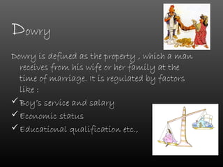 Dowry
Dowry is defined as the property , which a man
  receives from his wife or her family at the
  time of marriage. It is regulated by factors
  like :
 Boy’s service and salary
 Economic status
 Educational qualification etc.,
 