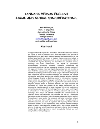 KANNADA VERSUS ENGLISH
LOCAL AND GLOBAL CONSIDERATIONS
Meti Mallikarjun
Dept. of Linguistics
Sahyadri Arts College
Kuvempu University
Shimoga-577203
metimallikarjun@yahoo.com
meti.mallikarjun@gmail.com
Abstract
This paper intends to explore the interactions and interfaces between Kannada
and English in terms of linguistic value, myth and danger in the process of
Globalization i.e. the way in which linguistic hegemony and domination occur at the
local and global level in the context of linguistic choice, preferences and use in
the functional domains. The domains, which we take into consideration in order to
understand the linguistic hegemony and domination are; education, science,
technology and wider communication. The impact of globalization,
internationalism, information technology, economical reformations and
international relations on the local language i.e. Kannada is the major concern of
this paper. At the same time, how English plays an important role in order to
make the Indian languages as an unpredictable therefore, this paper discusses
hybridity as a strategy of survival for those caught between the languages of
their colonization and their indigenous languages and illustrates how, through
hybridization, postcolonial subjects use colonial languages without privileging
colonial languages. Drawing on Bakhtinian notion of hybridization, this paper
shows colonial and indigenous languages contesting each other’s authority,
challenging and unmasking the hegemony of English and to some extent Kannada is
indigenous language spoken in Karnataka. However, this paper conceives the
relationship of English and Kannada as not always contestatory but as
accomodating. the paper extends our understanding of hybridity as marking both
contestation and communion. Of particular significance is the way in which English
is criticized even in the using of it in literature, education and science and
technology. This analysis of hybridity highlights the contradictoriness of
colonized identity and establishes and confirms the idea of a hybridized
postcolonial cultural and linguistic identity.How are language and identity related?
This exploratory essay probes the conceptual and logical connections between
these two elemental factors of human existence, offers thoughts about an
alternative discourse, and looks at suggestive data regarding the tie between
violence and identity... In this argumentative essay, language is seen as forming a
nucleus of identity, identity as being forged in conflict, and discourse marking our
path to, through and out of linguistic war and peace. Abating identity threats
through identity-affirming discourse may, I conclude, be the best and most
lasting tool towards linguistic peace.
1
 