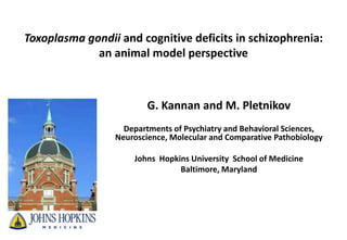 Toxoplasma gondii and cognitive deficits in schizophrenia:
             an animal model perspective



                         G. Kannan and M. Pletnikov
                   Departments of Psychiatry and Behavioral Sciences,
                 Neuroscience, Molecular and Comparative Pathobiology

                     Johns Hopkins University School of Medicine
                                Baltimore, Maryland
 