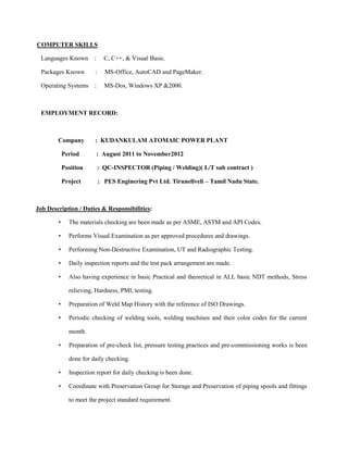 COMPUTER SKILLS

 Languages Known :            C, C++, & Visual Basic.

 Packages Known         :     MS-Office, AutoCAD and PageMaker.

 Operating Systems :          MS-Dos, Windows XP &2000.



 EMPLOYMENT RECORD:



        Company         : KUDANKULAM ATOMAIC POWER PLANT

            Period       : August 2011 to November2012

            Position        : QC-INSPECTOR (Piping / Welding)( L/T sub contract )

            Project         : PES Enginering Pvt Ltd. Tirunellveli – Tamil Nadu State.



Job Description / Duties & Responsibilities:

        •     The materials checking are been made as per ASME, ASTM and API Codes.

        •     Performs Visual Examination as per approved procedures and drawings.

        •     Performing Non-Destructive Examination, UT and Radiographic Testing.

        •     Daily inspection reports and the test pack arrangement are made.

        •     Also having experience in basic Practical and theoretical in ALL basic NDT methods, Stress

              relieving, Hardness, PMI, testing.

        •     Preparation of Weld Map History with the reference of ISO Drawings.

        •     Periodic checking of welding tools, welding machines and their color codes for the current

              month.

        •     Preparation of pre-check list, pressure testing practices and pre-commissioning works is been

              done for daily checking.

        •     Inspection report for daily checking is been done.

        •     Coordinate with Preservation Group for Storage and Preservation of piping spools and fittings

              to meet the project standard requirement.
 