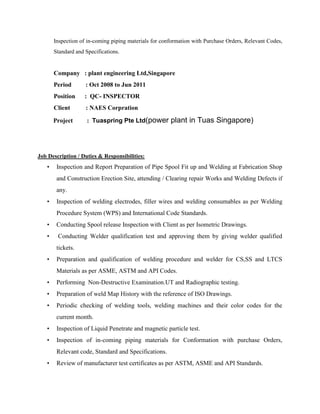 Inspection of in-coming piping materials for conformation with Purchase Orders, Relevant Codes,
       Standard and Specifications.


       Company : plant engineering Ltd,Singapore
       Period       : Oct 2008 to Jun 2011
       Position     : QC- INSPECTOR
       Client       : NAES Corpration

       Project       : Tuaspring Pte Ltd(power         plant in Tuas Singapore)



Job Description / Duties & Responsibilities:
   •    Inspection and Report Preparation of Pipe Spool Fit up and Welding at Fabrication Shop
        and Construction Erection Site, attending / Clearing repair Works and Welding Defects if
        any.
   •    Inspection of welding electrodes, filler wires and welding consumables as per Welding
        Procedure System (WPS) and International Code Standards.
   •    Conducting Spool release Inspection with Client as per Isometric Drawings.
   •    Conducting Welder qualification test and approving them by giving welder qualified
        tickets.
   •    Preparation and qualification of welding procedure and welder for CS,SS and LTCS
        Materials as per ASME, ASTM and API Codes.
   •    Performing Non-Destructive Examination.UT and Radiographic testing.
   •    Preparation of weld Map History with the reference of ISO Drawings.
   •    Periodic checking of welding tools, welding machines and their color codes for the
        current month.
   •    Inspection of Liquid Penetrate and magnetic particle test.
   •    Inspection of in-coming piping materials for Conformation with purchase Orders,
        Relevant code, Standard and Specifications.
   •    Review of manufacturer test certificates as per ASTM, ASME and API Standards.
 