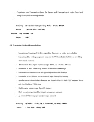 •       Coordinate with Preservation Group for Storage and Preservation of piping Spool and
             fitting to Project standardrequirement.
     •


         Company         : Noor and Sons Engineering Works - Trichy - INDIA

         Period           : March 2006 – June 2007

 Position       : QC INSPECTOR

         Project        : BHEL



Job Description / Duties & Responsibilities:



         •     Inspecting and checking all the Drawing and the Reports are as per the given schedule.

         •     Inspecting all the welding equipments are as per the AWS standard to be followed in welding

               of the metals been used

         •      The materials checking are been made as per ASME, ASTM and API Codes.

         •     Preparation of Weld Map History with the reference of ISO Drawings.

         •     Performs Visual Examination as per approved procedures and drawings.

         •     Preparation of the Columns and the Beams is as per the required drawing.

         •     Also having experience in basic Practical and theoretical in ALL basic NDT methods, Stress

               relieving, Hardness, PMI, testing.

         •     Qualifying the welders as per the AWS standers.

         •     Daily inspection reports and the test pack arrangement are made.

         •     As per the ISO drawing weld map drawing is prepared.



         Company         : BHARAT INSPECTION SERVICES, TRICHY - INDIA

             Period      : June 2005 – January 2006
 