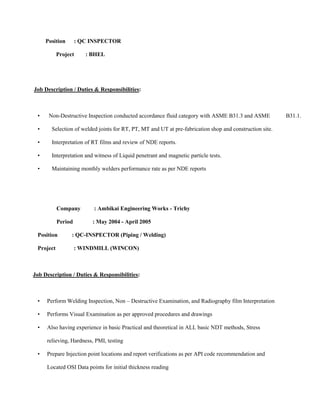 Position       : QC INSPECTOR

           Project     : BHEL




Job Description / Duties & Responsibilities:



 •    Non-Destructive Inspection conducted accordance fluid category with ASME B31.3 and ASME            B31.1.

 •     Selection of welded joints for RT, PT, MT and UT at pre-fabrication shop and construction site.

 •     Interpretation of RT films and review of NDE reports.

 •     Interpretation and witness of Liquid penetrant and magnetic particle tests.

 •     Maintaining monthly welders performance rate as per NDE reports




           Company        : Ambikai Engineering Works - Trichy

           Period        : May 2004 - April 2005

 Position        : QC-INSPECTOR (Piping / Welding)

 Project            : WINDMILL (WINCON)



Job Description / Duties & Responsibilities:



 •   Perform Welding Inspection, Non – Destructive Examination, and Radiography film Interpretation

 •   Performs Visual Examination as per approved procedures and drawings

 •   Also having experience in basic Practical and theoretical in ALL basic NDT methods, Stress

     relieving, Hardness, PMI, testing

 •   Prepare Injection point locations and report verifications as per API code recommendation and

     Located OSI Data points for initial thickness reading
 
