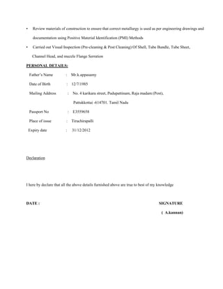 •     Review materials of construction to ensure that correct metallurgy is used as per engineering drawings and

      documentation using Positive Material Identification (PMI) Methods

•     Carried out Visual Inspection (Pre-cleaning & Post Cleaning) Of Shell, Tube Bundle, Tube Sheet,

      Channel Head, and muzzle Flange Serration

PERSONAL DETAILS:

    Father’s Name         : Mr.k.appasamy

    Date of Birth         : 12/7/1985

    Mailing Address           :   No. 4 karikara street, Pudupattinam, Raja madam (Post),

                                  Pattukkottai -614701. Tamil Nadu

    Passport No               :   E3559658

    Place of issue        : Tiruchirapalli

    Expiry date           :       31/12/2012




Declaration




I here by declare that all the above details furnished above are true to best of my knowledge



DATE :                                                                                SIGNATURE

                                                                                       ( A.kannan)
 