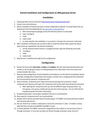 Kannel Installation and Configuration as SMS gateway Server

                                         Installation
1. Download latest version of Kannel http://www.kannel.org/download.shtml
2. Unzip it into some directory
3. Before installation of Kannel we have to install a dependency libxml2. To install libxml2 we can
   download it from the following link. ftp://gd.tuwien.ac.at/pub/libxml/
       a. After extracting the package cd into the directory where it is extracted.
       b. Type ./configure
       c. make
       d. make install
       e. to check whether the installation is successful or not type this command: make tests
4. After installation of libxml2 now we will be able to install the Kannel. Now repeat the above
   steps which we repeated for the libxml2 installation
       a. cd into directory where Kannel is unzipped and then type the following commands
       b. ./configure
       c. make
       d. make install
5. Now Kannel is installed and ready for the configuration

                                       Configuration
6. Kannel has three parts bearerbox, smsbox and wapbox. We will need only two bearerbox and
    smsbox as we are going to setup it as SMS gateway server. Bearerbox is the main queue and
    smsbox handles the smscs.
7. Now we need configuration of each beaerbox and smsbox to run the Kannel according to device
    attached. Configuration of bearerbox and smsbox is written into a configuration file sometimes
    but not necessarily named as ‘smskannel.conf’.
8. How to find the ‘smskannel.conf’? Open the terminal and type this command > locate
    smskannel.conf. Now you the open the ‘smskannel.conf’ by the path returned by the command.
         a. After opening the ‘smskannel.conf’ you will see different types of groups there. E.g.
             Core group, smsc group, modem group and smsc service groups. You can refer Kannel
             installation guide for further information.
9. By default bearerbox and smsbox installation files lies in /usr/local/sbin
10. Now copy the ‘smskannel.conf’ into /usr/local/sbin
11. Modem which will be used with Kannel should support ‘AT+CNMI’ command otherwise modem
    will not work with Kannel.
12. We can check if our modem is detected or not by this command > ls /dev . If modem is being
    detected then we will see ttyACM0 / ttyUSB0 in result.
13. To check whether’ AT+CNMI’ command is supported on the modem or not we have to test it
    through serial port. In Linux we can open our device through serial port using ‘minicom’.
 