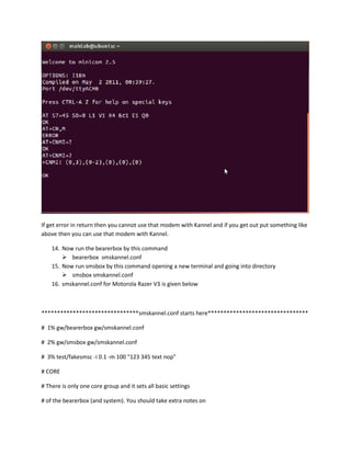 If get error in return then you cannot use that modem with Kannel and if you get out put something like
above then you can use that modem with Kannel.

    14. Now run the bearerbox by this command
         bearerbox smskannel.conf
    15. Now run smsbox by this command opening a new terminal and going into directory
         smsbox smskannel.conf
    16. smskannel.conf for Motorola Razer V3 is given below



*******************************smskannel.conf starts here********************************

# 1% gw/bearerbox gw/smskannel.conf

# 2% gw/smsbox gw/smskannel.conf

# 3% test/fakesmsc -i 0.1 -m 100 "123 345 text nop"

# CORE

# There is only one core group and it sets all basic settings

# of the bearerbox (and system). You should take extra notes on
 